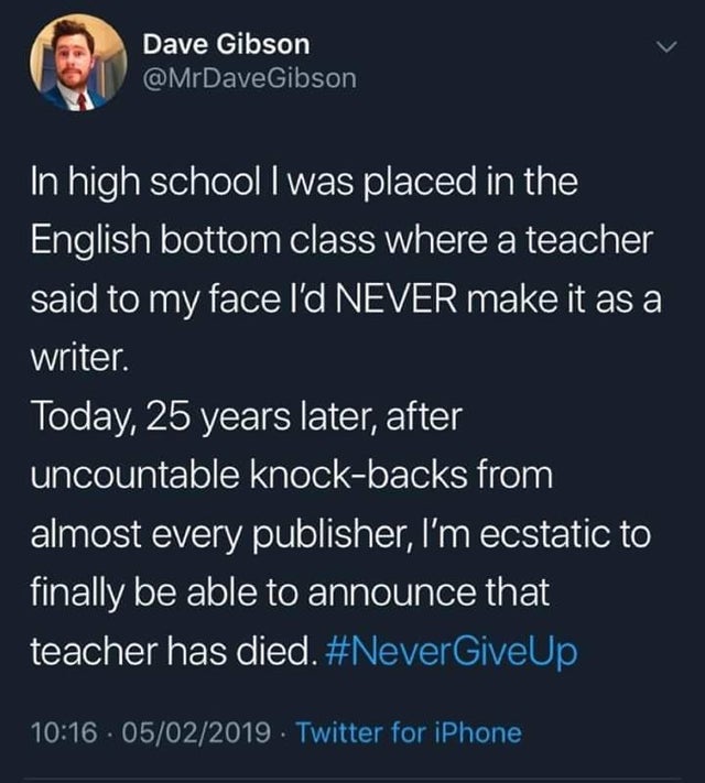 Teacher - Dave Gibson Gibson 'In high school I was placed in the English bottom class where a teacher said to my face I'd Never make it as a writer. Today, 25 years later, after uncountable knockbacks from almost every publisher, I'm ecstatic to finally b