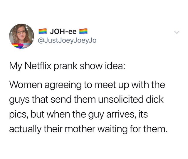 document - Johee JoeyJo My Netflix prank show idea Women agreeing to meet up with the guys that send them unsolicited dick pics, but when the guy arrives, its actually their mother waiting for them.
