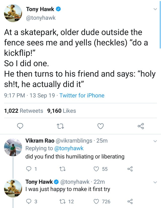 tony hawk twitter memes - Tony Hawk At a skatepark, older dude outside the fence sees me and yells heckles do a kickflip!" So I did one. He then turns to his friend and says "holy sh!t, he actually did it" 13 Sep 19. Twitter for iPhone 1,022 9,160 Vikram 