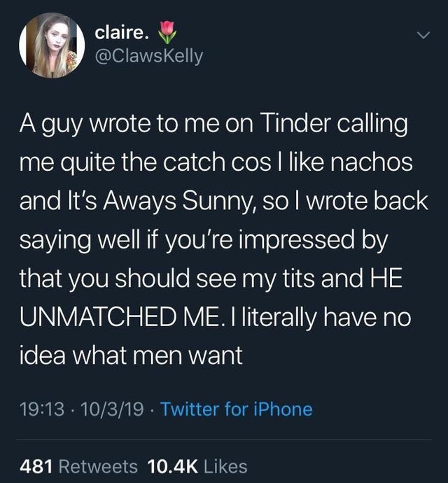 atmosphere - claire. A guy wrote to me on Tinder calling me quite the catch cos i nachos and It's Aways Sunny, so I wrote back saying well if you're impressed by that you should see my tits and He Unmatched Me. I literally have no idea what men want 10319