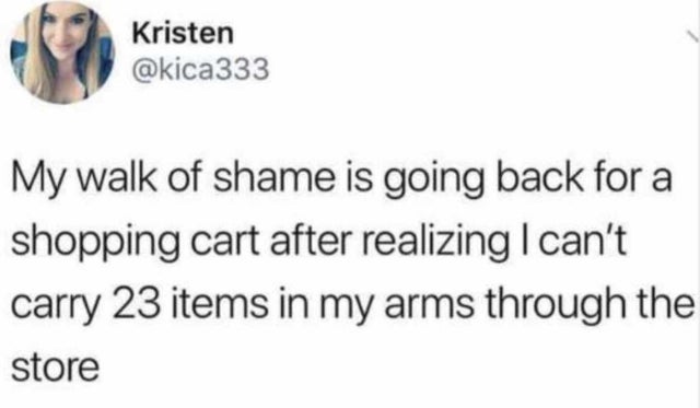 Kristen My walk of shame is going back for a shopping cart after realizing I can't carry 23 items in my arms through the store