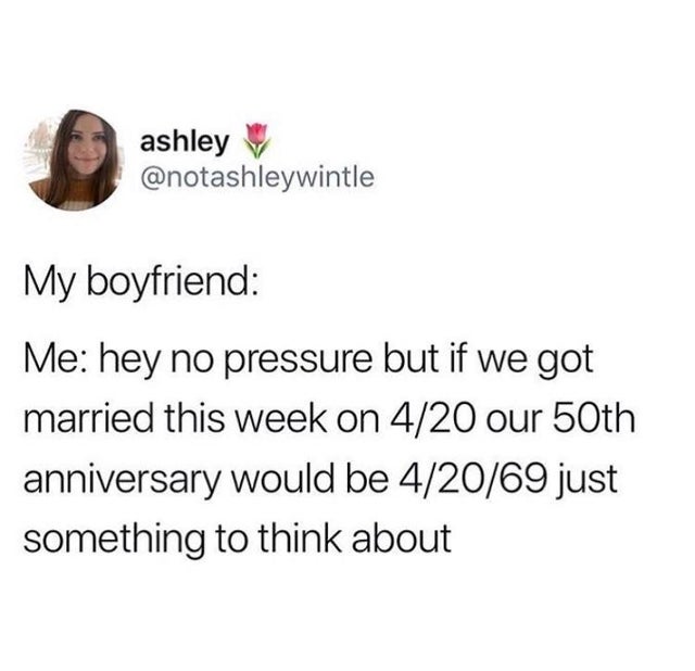 if we got married today our anniversary would be 4 20 69 - ashley My boyfriend Me hey no pressure but if we got married this week on 420 our 50th anniversary would be 42069 just something to think about