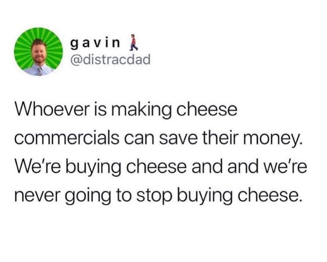 whoever is making cheese commercials - gavin Whoever is making cheese commercials can save their money. We're buying cheese and and we're never going to stop buying cheese.