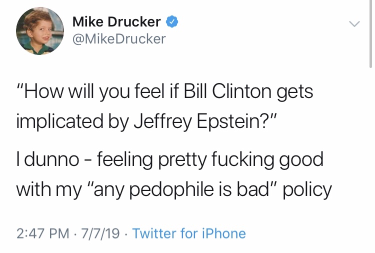 document - Mike Drucker Drucker "How will you feel if Bill Clinton gets implicated by Jeffrey Epstein?" Idunno feeling pretty fucking good with my "any pedophile is bad" policy 7719 . Twitter for iPhone