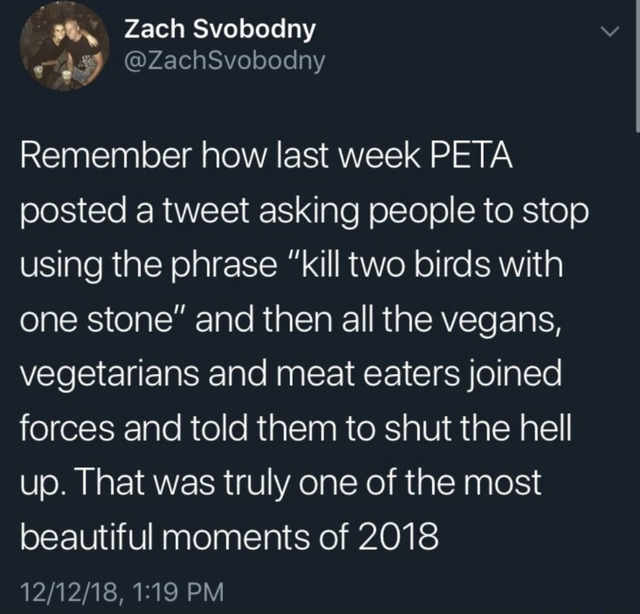 Zach Svobodny Remember how last week Peta posted a tweet asking people to stop using the phrase "kill two birds with one stone" and then all the vegans, vegetarians and meat eaters joined forces and told them to shut the hell up. That was truly one of the