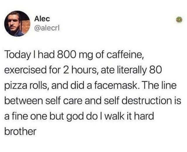 document - 6 Alec Alec Today I had 800 mg of caffeine, exercised for 2 hours, ate literally 80 pizza rolls, and did a facemask. The line between self care and self destruction is a fine one but god do I walk it hard brother