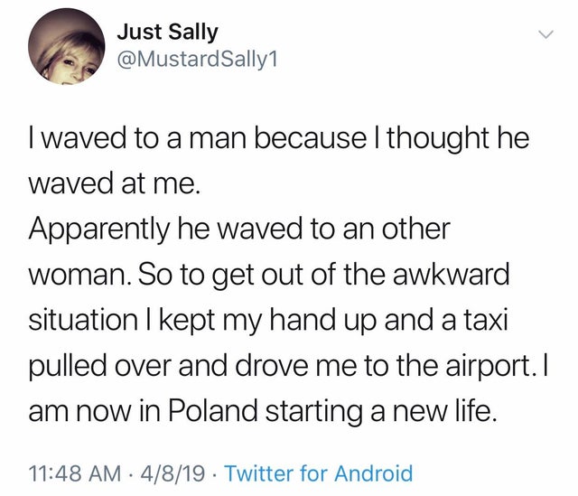 thought a guy waved at me went - Just Sally Sally1 I waved to a man because I thought he waved at me. Apparently he waved to an other woman. So to get out of the awkward situation I kept my hand up and a taxi pulled over and drove me to the airport. I am 