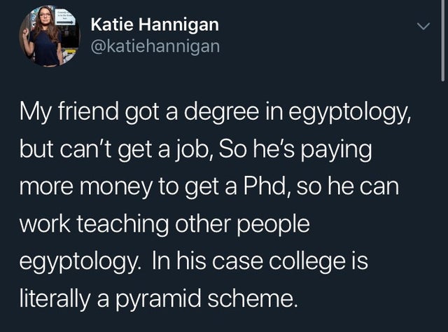 girls supporting girls meme - Katie Hannigan My friend got a degree in egyptology, but can't get a job, So he's paying more money to get a Phd, so he can work teaching other people egyptology. In his case college is literally a pyramid scheme.
