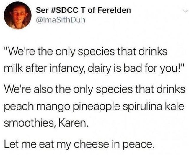 point - Ser T of Ferelden Sith Duh "We're the only species that drinks milk after infancy, dairy is bad for you!" We're also the only species that drinks peach mango pineapple spirulina kale smoothies, Karen. Let me eat my cheese in peace.