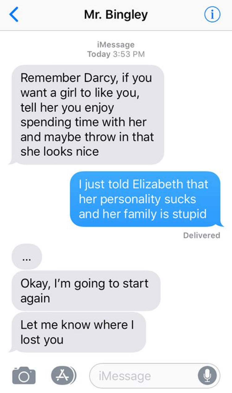 laugh laugh uncontrollably funny text messages - Mr. Bingley iMessage Today Remember Darcy, if you want a girl to you, tell her you enjoy spending time with her and maybe throw in that she looks nice I just told Elizabeth that her personality sucks and he