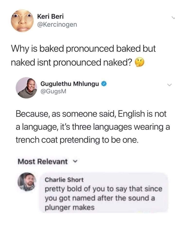 Keri Beri Why is baked pronounced baked but naked isnt pronounced naked? Gugulethu Mhlungu Because, as someone said, English is not a language, it's three languages wearing a trench coat pretending to be one. Most Relevant Charlie Short pretty bold of you