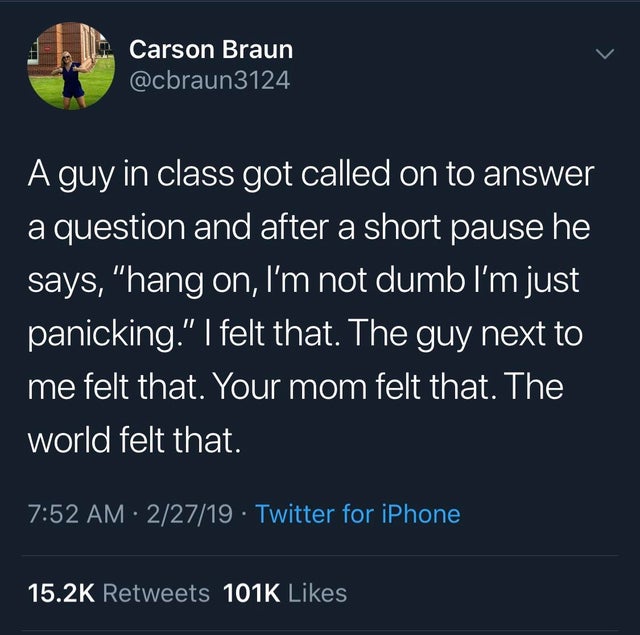 can i kill myself - Carson Braun A guy in class got called on to answer a question and after a short pause he says, "hang on, I'm not dumb I'm just panicking." I felt that. The guy next to me felt that. Your mom felt that. The world felt that. 22719 Twitt