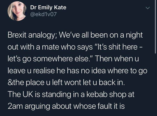 angle - Dr Emily Kate Brexit analogy; We've all been on a night out with a mate who says "It's shit here, let's go somewhere else." Then whenu leave u realise he has no idea where to go &the place u left wont let u back in. The Uk is standing in a kebab s