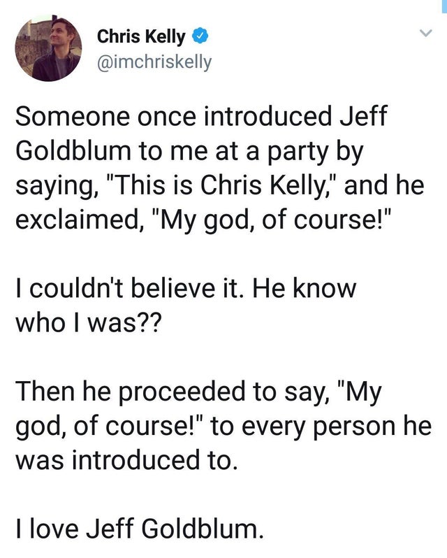 jeff goldblum party tweet - Chris Kelly Someone once introduced Jeff Goldblum to me at a party by saying, "This is Chris Kelly," and he exclaimed, "My god, of course!" I couldn't believe it. He know who I was?? Then he proceeded to say, "My god, of course