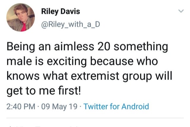 don t know what you - Riley Davis Being an aimless 20 something male is exciting because who knows what extremist group will get to me first! 09 May 19. Twitter for Android