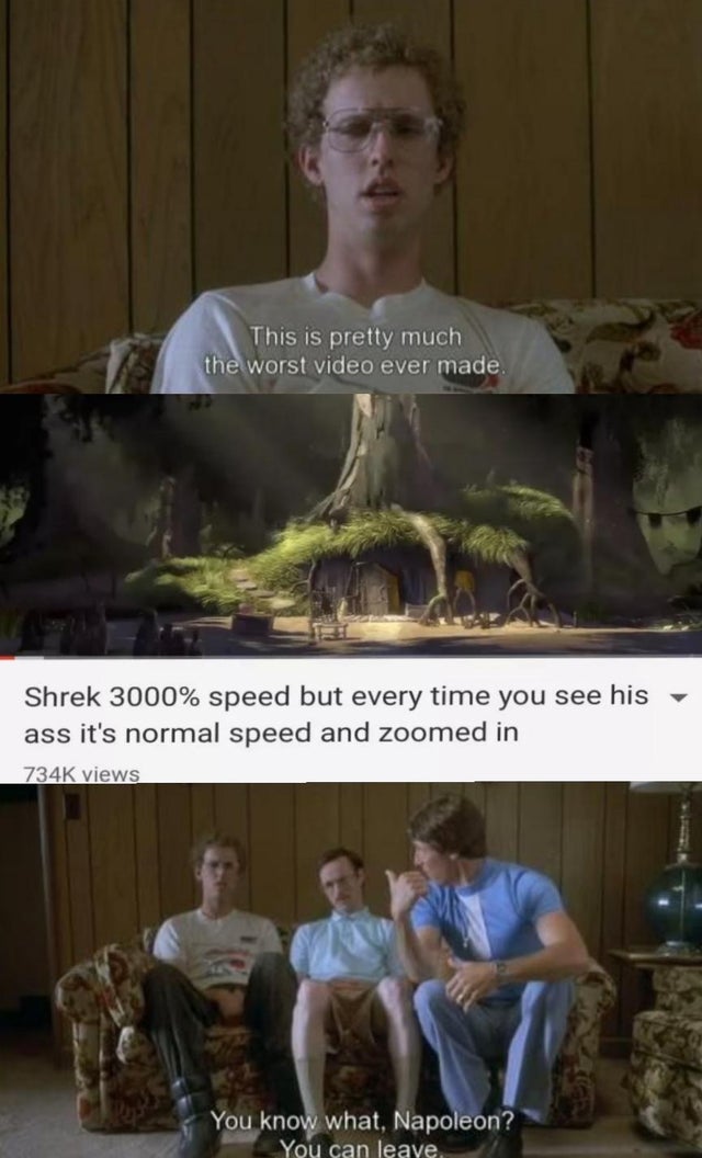 keep your forked tongue behind your teeth - This is pretty much the worst video ever made. Shrek 3000% speed but every time you see his ass it's normal speed and zoomed in views You know what, Napoleon? You can leave