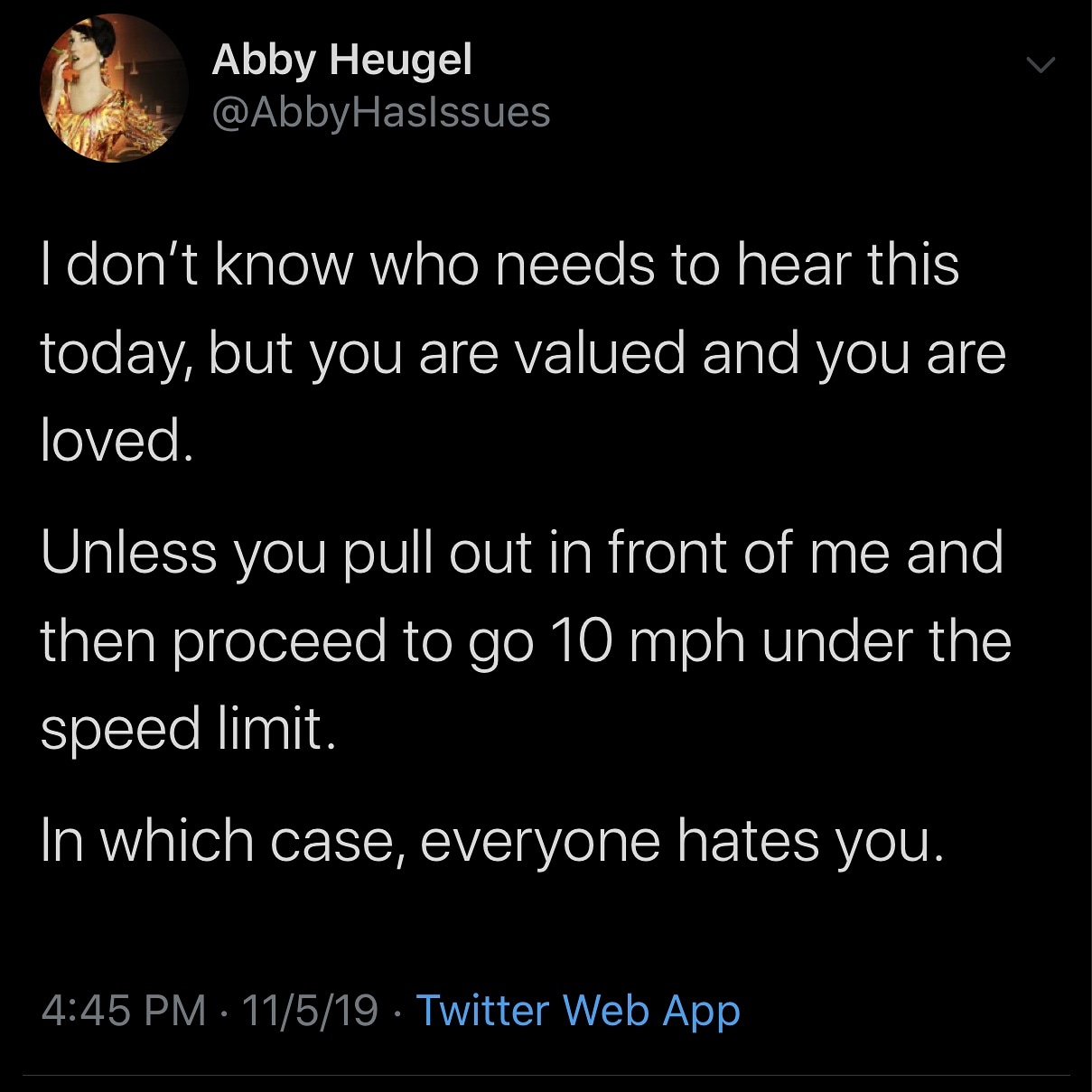 atmosphere - Abby Heugel I don't know who needs to hear this today, but you are valued and you are loved. Unless you pull out in front of me and then proceed to go 10 mph under the speed limit. In which case, everyone hates you. 11519. Twitter Web App
