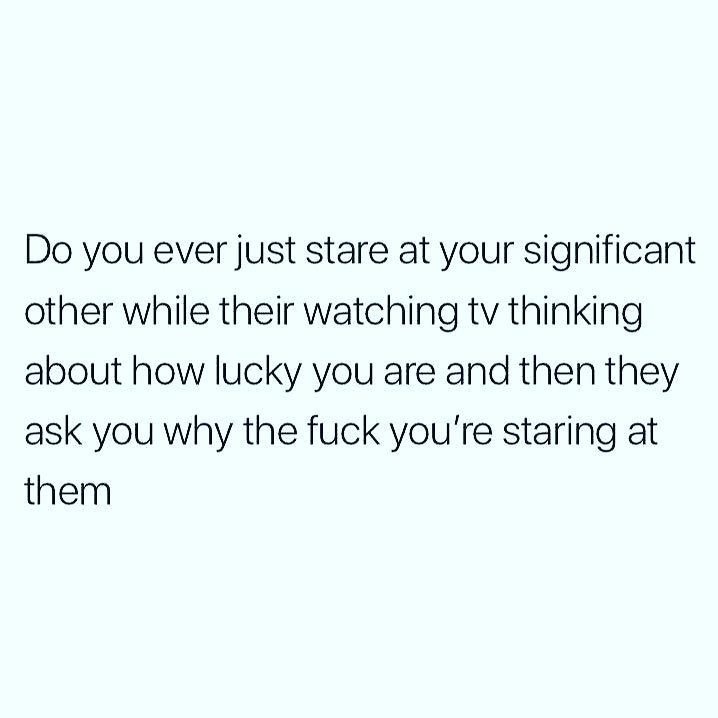 document - Do you ever just stare at your significant other while their watching tv thinking about how lucky you are and then they ask you why the fuck you're staring at them