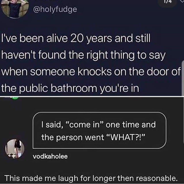 screenshot - 14 I've been alive 20 years and still haven't found the right thing to say when someone knocks on the door of the public bathroom you're in I said, "come in one time and the person went "What?!" vodkaholee This made me laugh for longer then r
