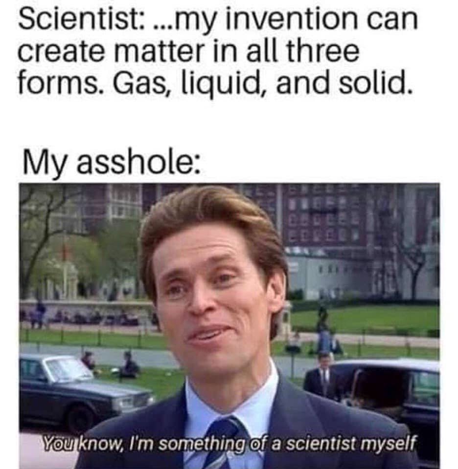 i m somewhat of a scientist myself - Scientist ...my invention can create matter in all three forms. Gas, liquid, and solid. My asshole You know, I'm something of a scientist myself