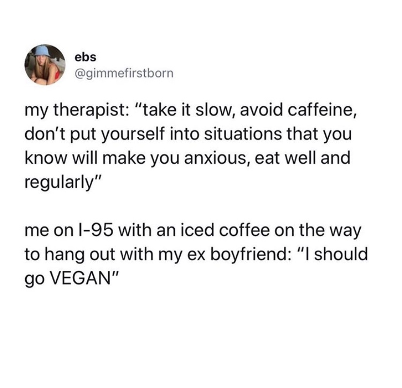 crazy things parents text - ebs my therapist "take it slow, avoid caffeine, don't put yourself into situations that you know will make you anxious, eat well and regularly" me on l95 with an iced coffee on the way to hang out with my ex boyfriend "'I shoul