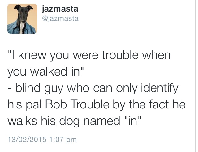 uwu unhappy without u - jazmasta "I knew you were trouble when you walked in" blind guy who can only identify his pal Bob Trouble by the fact he walks his dog named "in" 13022015