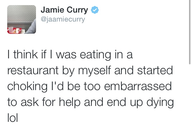 angle - Jamie Curry I think if I was eating in a restaurant by myself and started choking I'd be too embarrassed to ask for help and end up dying I lol