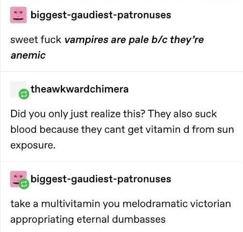 document - biggestgaudiestpatronuses sweet fuck vampires are pale bc they're anemic theawkwardchimera Did you only just realize this? They also suck blood because they cant get vitamin d from sun exposure. biggestgaudiestpatronuses take a multivitamin you