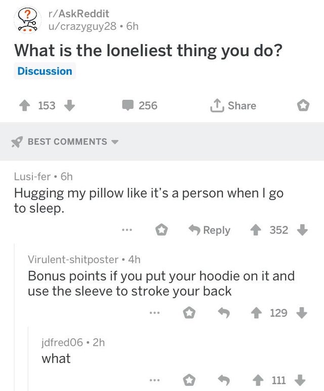 number - rAskReddit ucrazyguy28.6h What is the loneliest thing you do? Discussion 4153 256 1 Best Lusifer. 6h Hugging my pillow it's a person when I go to sleep. ... 352 Virulentshitposter 4h Bonus points if you put your hoodie on it and use the sleeve to