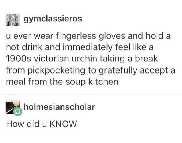 document - 19 gymclassieros u ever wear fingerless gloves and hold a hot drink and immediately feel a 1900s victorian urchin taking a break from pickpocketing to gratefully accept a meal from the soup kitchen holmesianscholar How did u Know