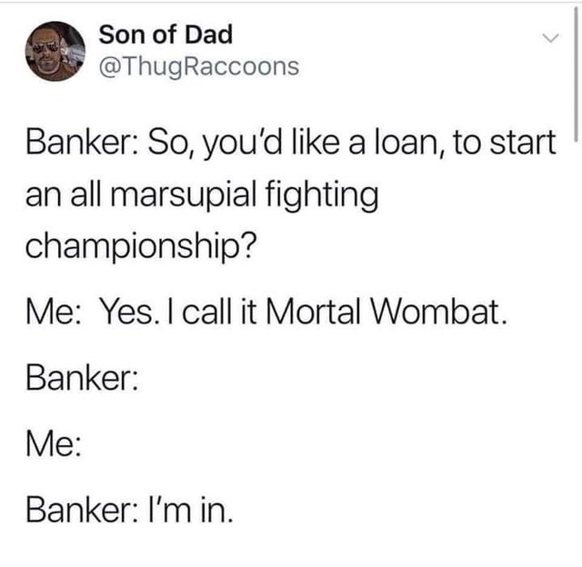 Bank - Son of Dad Raccoons Banker So, you'd a loan, to start an all marsupial fighting championship? Me Yes. I call it Mortal Wombat. Banker Me Banker I'm in.