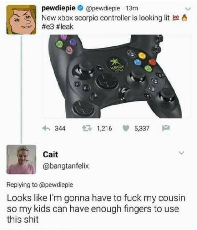 new xbox scorpio controller is looking lit - pewdiepie 13m New xbox scorpio controller is looking lit es 344 31,216 5,337 Cait Looks I'm gonna have to fuck my cousin so my kids can have enough fingers to use this shit