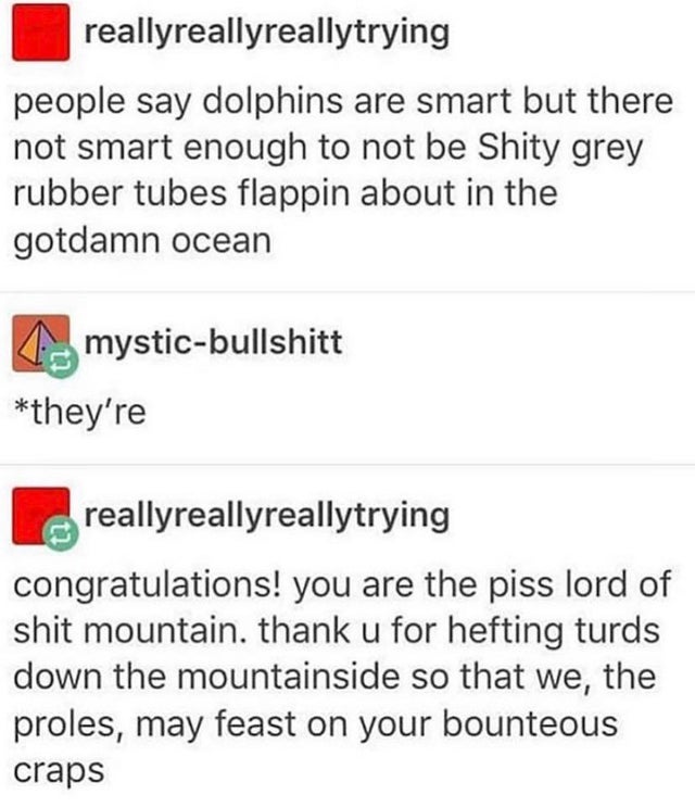 document - reallyreallyreallytrying people say dolphins are smart but there not smart enough to not be Shity grey rubber tubes flappin about in the gotdamn ocean mysticbullshitt they're reallyreallyreallytrying congratulations! you are the piss lord of sh