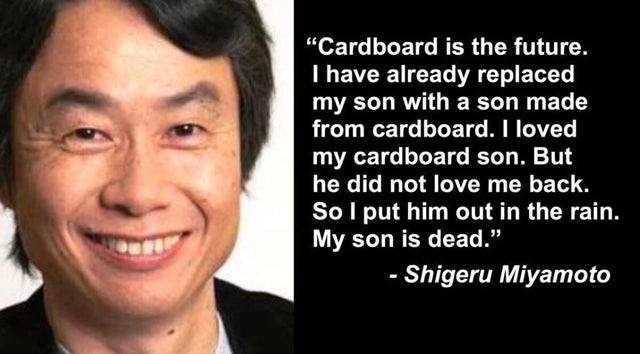 shigeru miyamoto delet - "Cardboard is the future. I have already replaced my son with a son made from cardboard. I loved my cardboard son. But he did not love me back. So I put him out in the rain. My son is dead." Shigeru Miyamoto