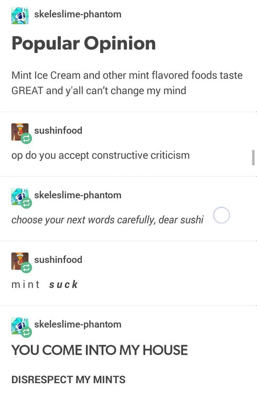 you come into my house disrespected my mints - skeleslimephantom Popular Opinion Mint Ice Cream and other mint flavored foods taste Great and y'all can't change my mind sushinfood op do you accept constructive criticism skeleslimephantom choose your next 