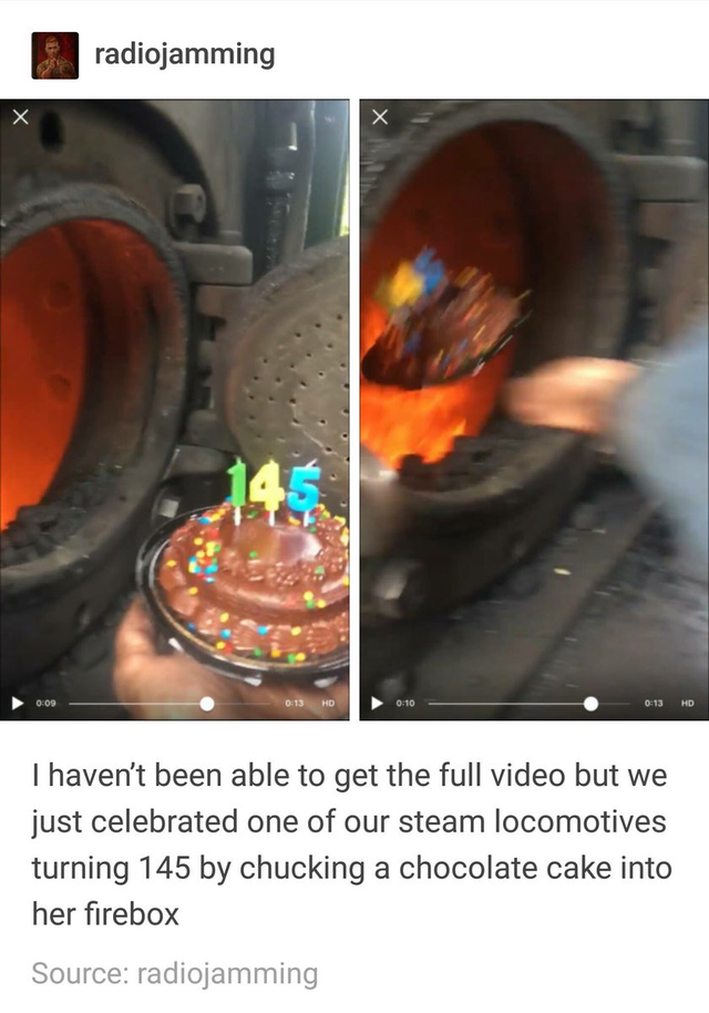 chocolate cake into firebox - radiojamming I haven't been able to get the full video but we just celebrated one of our steam locomotives turning 145 by chucking a chocolate cake into her firebox Source radiojamming
