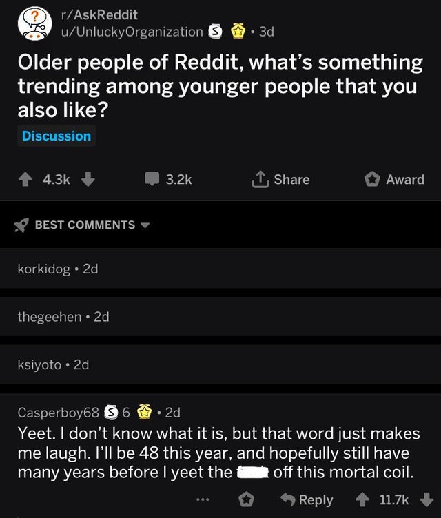 yeet off this mortal coil - rAskReddit uUnluckyOrganization s . 3d Older people of Reddit, what's something trending among younger people that you also ? Discussion Award Best korkidog. 2d thegeehen. 2d ksiyoto 2d Casperboy68 36 .2d Yeet. I don't know wha
