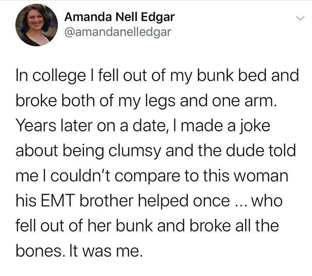 Amanda Nell Edgar In college I fell out of my bunk bed and broke both of my legs and one arm. Years later on a date, I made a joke about being clumsy and the dude told me I couldn't compare to this woman his Emt brother helped once ... who fell out of her