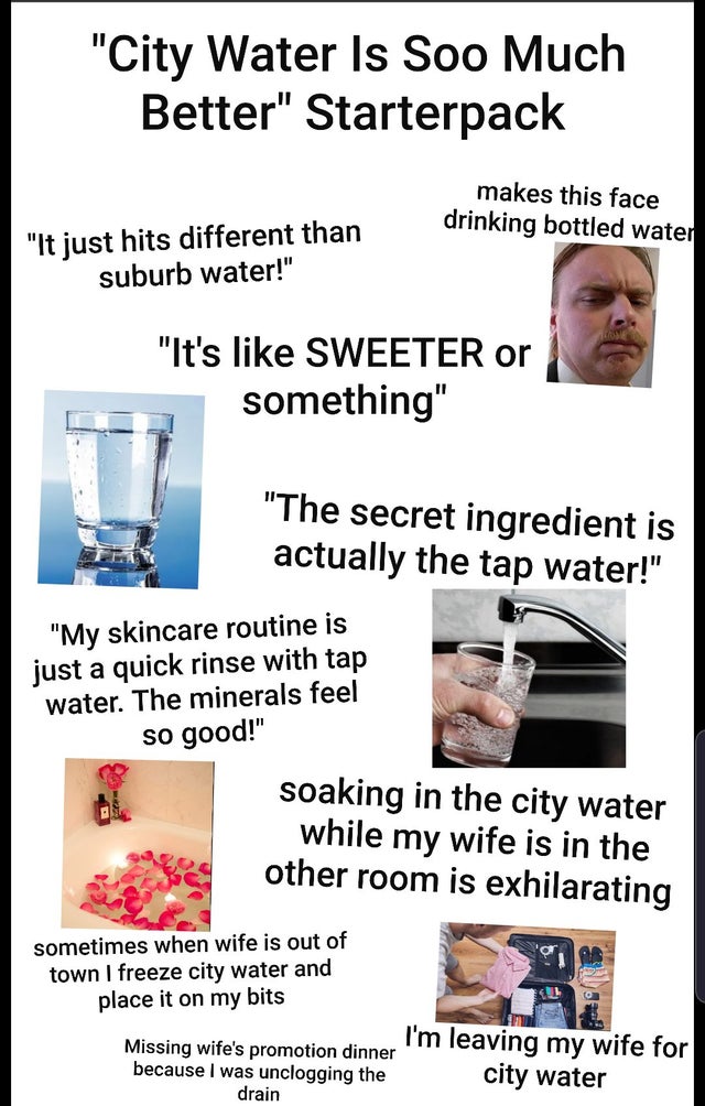 "City Water Is Soo Much Better" Starterpack makes this face drinking bottled water "It just hits different than suburb water!" "It's Sweeter or something" "The secret ingredient is actually the tap water!" "My skincare routine is just a quick rinse with…