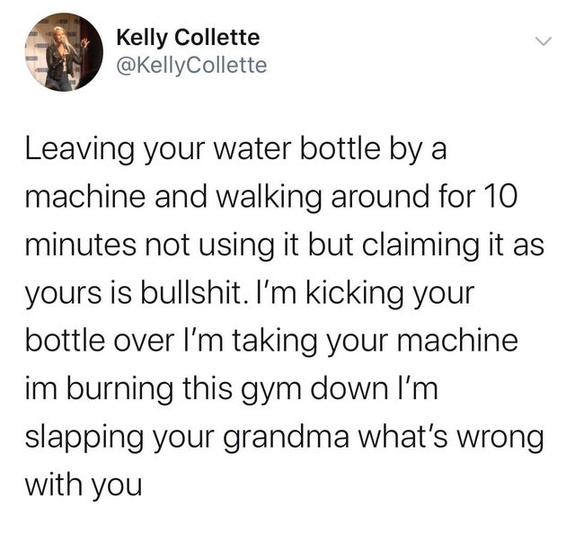 Kelly Collette Leaving your water bottle by a machine and walking around for 10 minutes not using it but claiming it as yours is bullshit. I'm kicking your bottle over I'm taking your machine im burning this gym down I'm slapping your grandma what's wrong