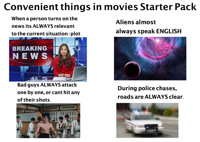 presentation - Convenient things in movies Starter Pack When a person turns on the news its Always relevant to the current situationplot. Aliens almost always speak English Breaking News Bad guys Always attack one by one, or cant hit any of their shots. D