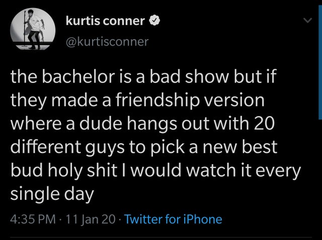 small business - kurtis conner the bachelor is a bad show but if they made a friendship version where a dude hangs out with 20 different guys to pick a new best bud holy shit I would watch it every single day 11 Jan 20 Twitter for iPhone
