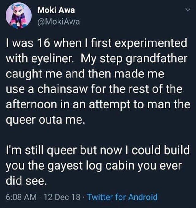 LGBT - Moki Awa I was 16 when I first experimented with eyeliner. My step grandfather caught me and then made me use a chainsaw for the rest of the afternoon in an attempt to man the queer outa me. I'm still queer but now I could build you the gayest log 