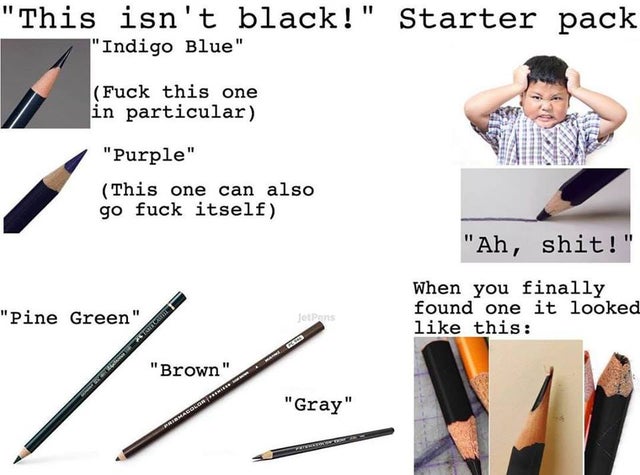 isn t black starter pack - "This isn't black!" Starter pack "Indigo Blue" Fuck this one in particular "Purple" This one can also go fuck itself "Ah, shit!" "Pine Green" When you finally found one it looked this Totan Astra "Brown" Mes "Gray"