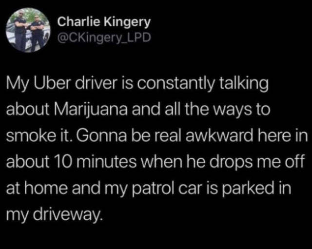 atmosphere - Charlie Kingery My Uber driver is constantly talking about Marijuana and all the ways to smoke it. Gonna be real awkward here in about 10 minutes when he drops me off at home and my patrol car is parked in my driveway.