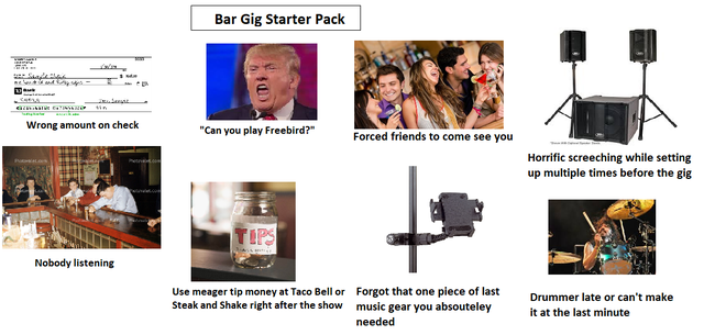 communication - Bar Gig Starter Pack Wrong amount on check "Can you play Freebird?" Forced friends to come see you Horrific screeching while setting up multiple times before the gig Nobody listening Use meager tip money at Taco Bell or Forgot that one pie