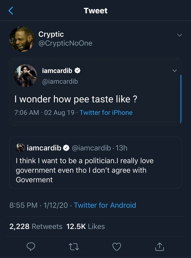 screenshot - Tweet Cryptic NoOne iamcardib I wonder how pee taste ? 02 Aug 19. Twitter for iPhone iamcardib . 13h I think I want to be a politician.I really love government even tho I don't agree with Goverment 11220 Twitter for Android 2,228