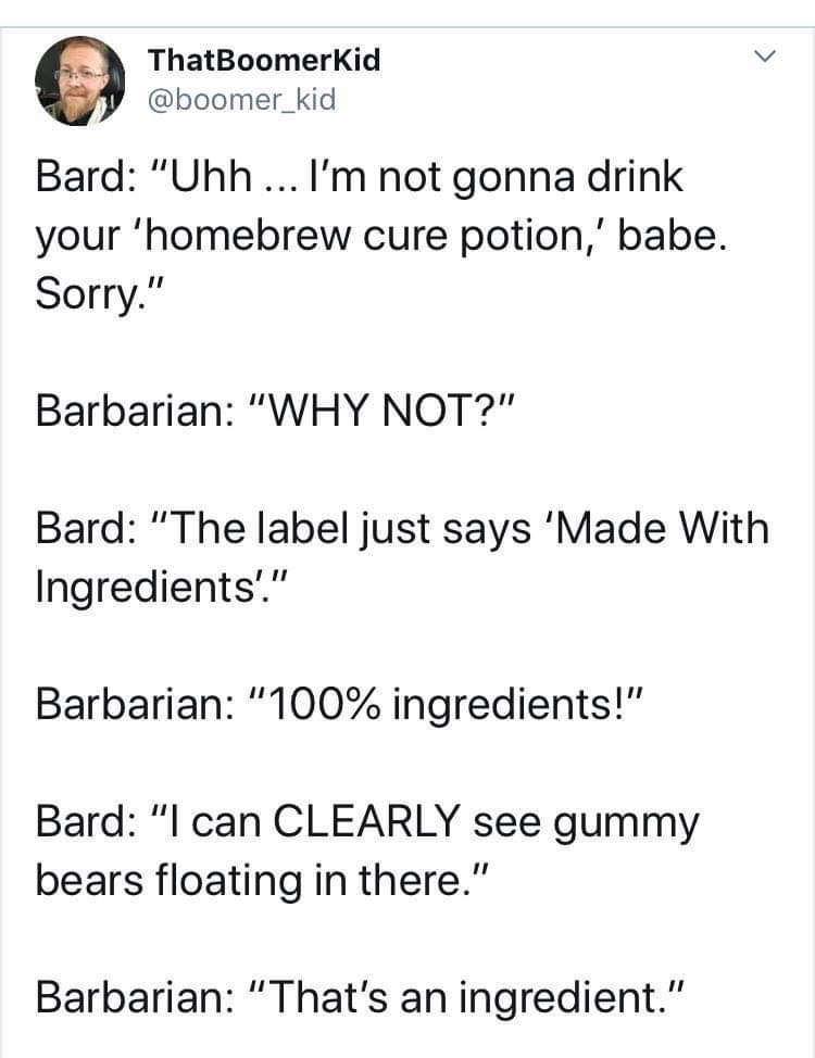 angle - ThatBoomerKid Bard "Uhh ... I'm not gonna drink your 'homebrew cure potion,' babe. Sorry." Barbarian "Why Not?" Bard "The label just says 'Made With Ingredients!" Barbarian "100% ingredients!" Bard "I can Clearly see gummy bears floating in there.
