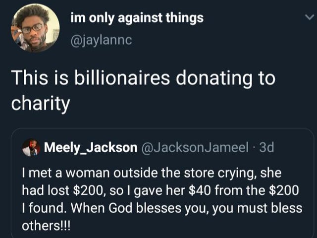 presentation - im only against things This is billionaires donating to charity Meely_Jackson Jameel. 3d I met a woman outside the store crying, she had lost $200, so I gave her $40 from the $200 I found. When God blesses you, you must bless others!!!