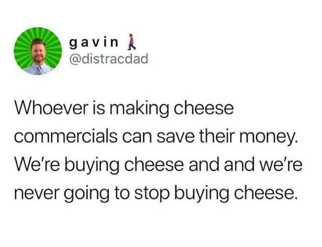 document - gavin Whoever is making cheese commercials can save their money. We're buying cheese and and we're never going to stop buying cheese.